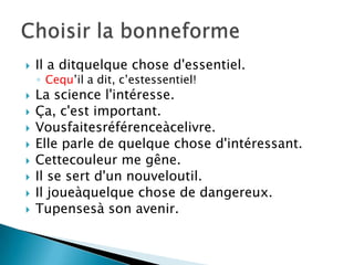 
Il a ditquelque chose d'essentiel.
◦ Cequ’il a dit, c’estessentiel!
La science l'intéresse.
Ça, c'est important.
Vousfaitesréférenceàcelivre.
Elle parle de quelque chose d'intéressant.
Cettecouleur me gêne.
Il se sert d'un nouveloutil.
Il joueàquelque chose de dangereux.
Tupensesà son avenir.