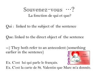 Souvenez-vous …?
              La fonction de qui et que?

Qui : linked to the subject of the sentence

Que: linked to the direct object of the sentence

--) They both refer to an antecedent (something
earlier in the sentence)

Ex. C’est lui qui parle le français.
Ex. C’est la carte de St. Valentin que Marc m’a donnée.
 