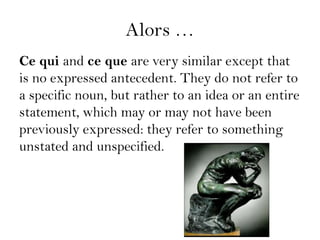 Alors …
Ce qui and ce que are very similar except that
is no expressed antecedent. They do not refer to
a specific noun, but rather to an idea or an entire
statement, which may or may not have been
previously expressed: they refer to something
unstated and unspecified.
 