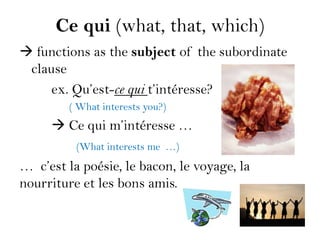 Ce qui (what, that, which)
 functions as the subject of the subordinate
 clause
     ex. Qu’est-ce qui t’intéresse?
         ( What interests you?)
      Ce qui m’intéresse …
          (What interests me …)
… c’est la poésie, le bacon, le voyage, la
nourriture et les bons amis.
 