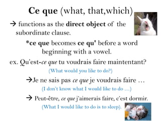 Ce que (what, that,which)
 functions as the direct object of the
  subordinate clause.
     *ce que becomes ce qu' before a word
           beginning with a vowel.
ex. Qu’est-ce que tu voudrais faire maintentant?
              (What would you like to do?)
     Je ne sais pas ce que je voudrais faire …
           (I don’t know what I would like to do …)
      Peut-être, ce que j’aimerais faire, c’est dormir.
           (What I would like to do is to sleep).
 
