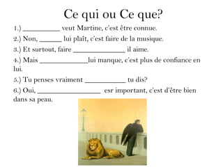 Ce qui ou Ce que?
1.) __________ veut Martine, c’est être connue.
2.) Non, ______ lui plaît, c’est faire de la musique.
3.) Et surtout, faire ______________ il aime.
4.) Mais _____________lui manque, c’est plus de confiance en
lui.
5.) Tu penses vraiment ___________ tu dis?
6.) Oui, _________________ esr important, c’est d’être bien
dans sa peau.
 