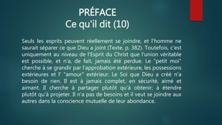 PRÉFACE
Ce qu'il dit (10)
Seuls les esprits peuvent réellement se joindre, et l'homme ne
saurait séparer ce que Dieu a joint (Texte, p. 382). Toutefois, c'est
uniquement au niveau de l'Esprit du Christ que l'union véritable
est possible, et n'a, de fait, jamais été perdue. Le "petit moi"
cherche à se grandir par l'approbation extérieure, les possessions
extérieures et l' "amour" extérieur. Le Soi que Dieu a créé n'a
besoin de rien. Il est à jamais complet, en sécurité, aimé et
aimant. Il cherche à partager plutôt qu'à obtenir; à étendre
plutôt qu'à projeter. Il n'a pas de besoins et il veut se joindre aux
autres dans la conscience mutuelle de leur abondance.
 