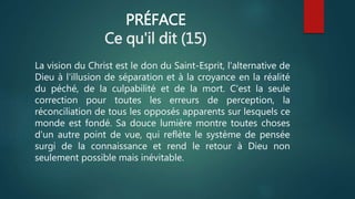 PRÉFACE
Ce qu'il dit (15)
La vision du Christ est le don du Saint-Esprit, l'alternative de
Dieu à l'illusion de séparation et à la croyance en la réalité
du péché, de la culpabilité et de la mort. C'est la seule
correction pour toutes les erreurs de perception, la
réconciliation de tous les opposés apparents sur lesquels ce
monde est fondé. Sa douce lumière montre toutes choses
d'un autre point de vue, qui reflète le système de pensée
surgi de la connaissance et rend le retour à Dieu non
seulement possible mais inévitable.
 