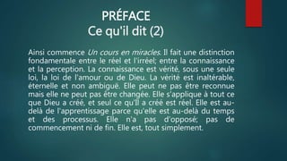 PRÉFACE
Ce qu'il dit (2)
Ainsi commence Un cours en miracles. Il fait une distinction
fondamentale entre le réel et l'irréel; entre la connaissance
et la perception. La connaissance est vérité, sous une seule
loi, la loi de l'amour ou de Dieu. La vérité est inaltérable,
éternelle et non ambiguë. Elle peut ne pas être reconnue
mais elle ne peut pas être changée. Elle s'applique à tout ce
que Dieu a créé, et seul ce qu'Il a créé est réel. Elle est au-
delà de l'apprentissage parce qu'elle est au-delà du temps
et des processus. Elle n'a pas d'opposé; pas de
commencement ni de fin. Elle est, tout simplement.
 
