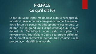 PRÉFACE
Ce qu'il dit (6)
Le but du Saint-Esprit est de nous aider à échapper du
monde du rêve en nous enseignant comment renverser
notre façon de penser et désapprendre nos erreurs. Le
pardon est le grand outil d'apprentissage au moyen
duquel le Saint-Esprit nous aide à opérer ce
renversement. Toutefois, le Cours a sa propre définition
de ce qu'est réellement le pardon, tout comme il a sa
propre façon de définir le monde.
 