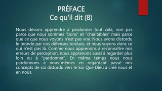 PRÉFACE
Ce qu'il dit (8)
Nous devons apprendre à pardonner tout cela, non pas
parce que nous sommes "bons" et "charitables" mais parce
que ce que nous voyons n'est pas vrai. Nous avons distordu
le monde par nos défenses tordues, et nous voyons donc ce
qui n'est pas là. Comme nous apprenons à reconnaître nos
erreurs de perception, nous apprenons aussi à regarder plus
loin ou à "pardonner". En même temps nous nous
pardonnons à nous-mêmes en regardant passé nos
concepts de soi distordu vers le Soi Que Dieu a créé nous et
en nous.
 