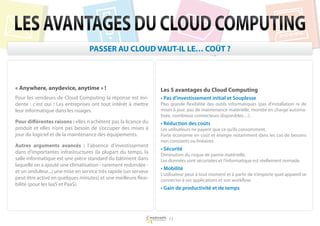 LES AVANTAGES DU CLOUD COMPUTING
                                  PASSER AU CLOUD VAUT-IL LE… COÛT ?



« Anywhere, anydevice, anytime » !                               Les 5 avantages du Cloud Computing
Pour les vendeurs de Cloud Computing la réponse est évi-         • Pas d’investissement initial et Souplesse
dente : c’est oui ! Les entreprises ont tout intérêt à mettre    Plus grande flexibilité des outils informatiques (pas d’installation ni de
leur informatique dans les nuages.                               mises à jour, pas de maintenance matérielle, montée en charge automa-
                                                                 tisée, nombreux connecteurs disponibles…).
Pour différentes raisons : elles n’achètent pas la licence du    • Réduction des coûts
produit et elles n’ont pas besoin de s’occuper des mises à       Les utilisateurs ne payent que ce qu’ils consomment.
jour du logiciel et de la maintenance des équipements.           Forte économie en coût et énergie notamment dans les cas de besoins
                                                                 non constants ou linéaires.
Autres arguments avancés : l’absence d’investissement
                                                                 • Sécurité
dans d’importantes infrastructures (la plupart du temps, la      Diminution du risque de panne matérielle.
salle informatique est une pièce standard du bâtiment dans       Les données sont sécurisées et l’informatique est réellement nomade.
laquelle on a ajouté une climatisation - rarement redondée -
                                                                 • Mobilité
et un onduleur...) une mise en service très rapide (un serveur
                                                                 L’utilisateur peut à tout moment et à partir de n’importe quel appareil se
peut être activé en quelques minutes) et une meilleure flexi-    connecter à ses applications et son workflow.
bilité (pour les IaaS et PaaS).
                                                                 • Gain de productivité et de temps




                                                                     13
 