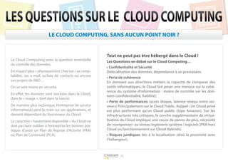 LES QUESTIONS SUR LE CLOUD COMPUTING
                         LE CLOUD COMPUTING, SANS AUCUN POINT NOIR ?


                                                        Tout ne peut pas être hébergé dans le Cloud !
Le Cloud Computing pose la question essentielle         Les Questions en débat sur le Cloud Computing…
du contrôle des données.
                                                        • Confidentialité et Sécurité
En n’ayant plus « physiquement chez soi » sa comp-      Délocalisation des données, dépendance à un prestataire.
tabilité, ses e-mail, sa liste de contacts ou encore    • Perte de cohérence
ses projets de RD…                                     En donnant aux directions métiers la capacité de s’emparer des
On se sent moins en sécurité.                           outils informatiques, le Cloud fait peser une menace sur la cohé-
                                                        rence du système d’information : moins de contrôle sur les don-
En effet, les données sont stockées dans le Cloud,
                                                        nées (confidentialité, fiabilité).
dans le « nuage », bref dans la nature.
                                                        • Perte de performances (accès disque, latence réseau entre ser-
De manière plus technique, l’entreprise (le service     veurs) Principalement sur le Cloud Public. Rappel : Un Cloud privé
informatique) perd la main sur ses applications, et     est plus performant qu’un Cloud public (type Amazon). Sur les
devient dépendant du fournisseur du Cloud.              infrastructures très critiques, la couche supplémentaire de virtua-
Le caractère « hautement disponible » du Cloud ne       lisation du Cloud implique une cause de panne de plus, nécessité
doit pas faire oublier à l’entreprise les bonnes pra-   de «compenser» au niveau ingénierie système / logiciels [PRA hors
tiques d’avoir un Plan de Reprise d’Activité (PRA)      Cloud ou fonctionnement sur Cloud Hybride]
ou Plan de Continuité (PCA).                            • Risques juridiques liés à la localisation (d’où la proximité avec
                                                        l’hébergeur).



                                                                15
 