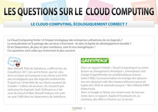 LES QUESTIONS SUR LE CLOUD COMPUTING
                   LE CLOUD COMPUTING, ÉCOLOGIQUEMENT CORRECT ?


Le Cloud Computing limite t-il l’impact écologique des entreprises utilisatrices de ces logiciels ?
La mutualisation et le partage des serveurs s’inscrivent –ils dans la lignée du développement durable ?
Et les Datacenters, de plus en plus nombreux, sont ils eco-énergétiques ?
Ces questions sont celles qui reviennent le plus souvent.




Marc Benioff, PDG de Salesforce, a affirmé lors du           Dans un rapport intitulé « Cloud Computing et sa contri-
CloudForce 2011 (en avril à Paris), que les solu-            bution au changement climatique »,.Greenpeace s’est
tions en ligne qu’il propose à ses clients sont 95%          chargé d’appréhender les problématiques futures
plus écologiques que des logiciels traditionnels.            Selon l’ONG, la consommation en énergie des datacen-
D’après lui, l’ensemble de ses clients auraient dû           ters (en rajoutant celle des réseaux télécoms) pourrait
installer 1 million de serveurs s’ils n’avaient pas          tripler d’ici 2020 et atteindre jusqu’à 1 963 milliards KWH
opté pour les logiciels SaaS (Software as a Ser-             d’électricité.
vice) du Cloud et Marc Benioff indique n’en utili-           Alors si Google et Yahoo s’en sortent avec de bonnes
ser que 2 000 dans les datacenters de Salesforce.            notes dans ce rapport, Apple et Facebook ont, au
                                                             contraire, des efforts à fournir sur ce terrain.


                                                               16
 
