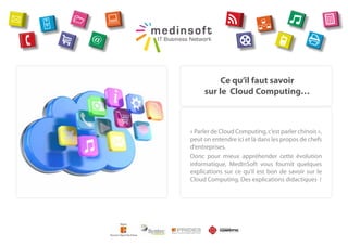 Ce qu’il faut savoir
     sur le Cloud Computing…



« Parler de Cloud Computing, c’est parler chinois »,
peut on entendre ici et là dans les propos de chefs
d’entreprises.
Donc pour mieux appréhender cette évolution
informatique, MedInSoft vous fournit quelques
explications sur ce qu’il est bon de savoir sur le
Cloud Computing. Des explications didactiques  !
 