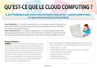 QU’EST-CE QUE LE CLOUD COMPUTING ?
 IL EST PROBABLE QUE VOUS AYEZ ENTENDU PARLER DU « CLOUD COMPUTING »
                   ET QUE VOUS EN SOYEZ UTILISATEUR

Pour Wikipedia : « Le Cloud computing est un concept qui consiste à déporter sur
des serveurs distants des traitements informatiques traditionnellement localisés
sur le poste client de l’utilisateur ».
Pour Génération NT : « Le cloud computing est un concept d’organisation infor-
matique qui place Internet au cœur de l’activité des entreprises, il permet d’utiliser
des ressources matérielles distantes pour créer des services accessibles en ligne ».


Un peu d’histoire…
Amazon en 2006 a été le premier à proposer ce type             Bien que l’anglicisme Cloud computing soit largement uti-
de services, presque malgré lui. En 2002, le géant in-         lisé en français, on rencontre également les francisations :
vestit dans un énorme parc informatique pour éviter            • informatique virtuelle,
des surcharges des serveurs à l’approche de Noël, et           • informatique dans le nuage, informatique en nuage
se retrouve avec une grande quantité de ressources             • informatique dématérialisée
inutilisées. Il décide alors de créer une plateforme           • stockage dans les nuages,
hautement disponible et virtualisée pour louer ces             • stockage à distance
ressources à des entreprises, profitant d’Internet             • ou encore infonuagique
pour rentabiliser des équipements.

                                                                 5
 