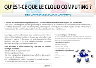QU’EST-CE QUE LE CLOUD COMPUTING ?
                            BIEN COMPRENDRE LE CLOUD COMPUTING


L
 ’arrivée du Cloud Computing révolutionne l’utilisation des services informatiques des entreprises.
Aujourd’hui, les entreprises doivent gérer leur parc informatique et les contraintes de consommation / maintenance qui
y sont liées. Désormais, avec le cloud computing, les entreprises peuvent utiliser à la demande les services informatiques,
sans se soucier des problématiques d’infrastructure, de sécurité et de maintenance.


Les usages sont innombrables et pour cause : ce sont les mêmes        5 caractéristiques principales
qu’avec l’informatique traditionnelle, sauf que les machines qui      Un accès en libre-service à la demande, un accès ubiquitaire
                                                                      au réseau, une mise en commun des ressources, une élasticité
stockent et traitent l’information ne sont plus dans le même
                                                                      rapide un service mesuré en permanence).
bâtiment que vous et ont une meilleure tolérance de panne
                                                                      3 modèles de service
qu’un serveur physique (haute disponibilité).
                                                                      Software as a Service
Pour résumer, le cloud computing concerne les familles                Plateform as a Service
d’usages suivantes :                                                  Infrastructure as a Service
•  ’exploitation de logiciels en ligne
  L                                                                   4 modèles de déploiement
•  ’archivage de données ;
  L                                                                   Public
                                                                      Privé
•  a mise à disposition de puissance de calcul ou d’environne-
  L                                                                   Communautaire
  ments de développement                                              Hybride
•  a collaboration au travers d’espaces de travail partagés et
  L
  d’outils de communication synchrones…

                                                                 6
 