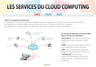 LES SERVICES DU CLOUD COMPUTING
                                             SAAS - PAAS - IAAS
SAAS : Le Logiciel à la demande
Le Software as a Service (SaaS) est accessible à toutes les entreprises et, il est facturé au nombre d’utilisateurs.
L’entreprise loue les applications du fournisseur de services. Plus besoin d’acheter un logiciel.
Ces applications sont accessibles via différentes interfaces, navigateurs Web, clients légers…


                                           Gestion des ressources
                                           humaines (SIRH)                                 De nombreux logiciels sont disponibles
                                                                                           dans le Cloud, en mode Saas :
     Gestion de la
     relation client
                                                                    Progiciel de gestion   • Messagerie : L’e-mail est certainement
                                                                    intégrée (ERP)
     (CRM)
                                                                                           l’application la plus utilisée en mode
                                                                                           Cloud
   Messagerie                                                                              • CRM : La gestion de la relation client est
                                       Internet                      Collaboratif
                                                                                           l’autre application phare du Cloud
                                                                                           • ERP : Certains progiciels de gestion
                                                                                           intégtrée sont proposés en mode Saas.
                                           Stocks
                                           Compta                                          • Collaboratif : Les outils de
                                           Centre d’appels                                 collaboration(partage de documents,
                                           DG
                                           DSI                                             réseaux sociaux… se prêtent bien au
                                                                                           mode Saas.
                          Entreprise

                                                                              9
 
