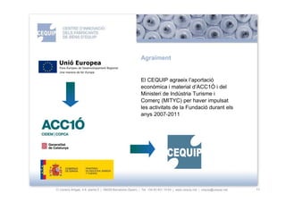 ïԳ


                                                           El CEQUIP agraeix l’aportació
                                                           econòmica i material d’ACC1Ó i del
                                                           Ministeri de Indústria Turisme i
                                                           Comerç (MITYC) per haver impulsat
                                                           les activitats de la Fundació durant els
                                                           anys 2007-2011




C/ Llorens Artigas, 4-6, planta 0 | 08028-Barcelona (Spain) | Tel: +34 93 401 19 64 | www.cequip.net | cequip@cequip.net   11
 
