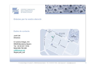 Gràcies per la vostra atenció




Dades de contacte

Judit Coll
Directora

C/ Llorens Artigas, 4-6
08028-Barcelona (Spain)
Tel: +34 93 401 19 64
Mòbil 689 789 480
coll@cequip.net
Skype judit_coll




       C/ Llorens Artigas, 4-6, planta 0 | 08028-Barcelona (Spain) | Tel: +34 93 401 19 64 | www.cequip.net | cequip@cequip.net   12
 