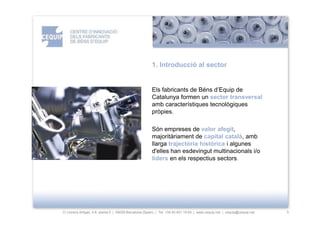 1. Introducció al sector


                                                       Els fabricants de Béns d’Equip de
                                                       Catalunya formen un sector transversal
                                                       amb característiques tecnològiques
                                                       pròpies.

                                                       Són empreses de valor afegit,
                                                       majoritàriament de capital català, amb
                                                       llarga trajectòria històrica i algunes
                                                       d'elles han esdevingut multinacionals i/o
                                                       líders en els respectius sectors.




C/ Llorens Artigas, 4-6, planta 0 | 08028-Barcelona (Spain) | Tel: +34 93 401 19 64 | www.cequip.net | cequip@cequip.net   3
 