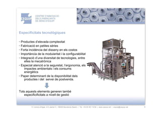 Especificitats tecnològiques

· Productes d’elevada complexitat
· Fabricació en petites sèries
· Forta incidència del disseny en els costos
· Importància de la modularitat i la configurabilitat
· Integració d’una diversitat de tecnologies, entre
     elles la mecatrònica
· Especial atenció a la seguretat, l’ergonomia, els
     impactes ambientals i els consums
     energètics
· Paper determinant de la disponibilitat dels
     productes i del servei de postvenda.


Tots aquests elements generen també
   especificificitats a nivell de gestió


         C/ Llorens Artigas, 4-6, planta 0 | 08028-Barcelona (Spain) | Tel: +34 93 401 19 64 | www.cequip.net | cequip@cequip.net   4
 