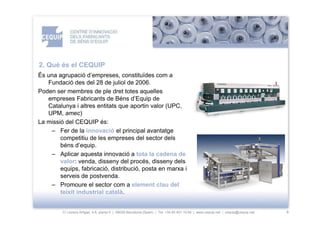 2. Què és el CEQUIP
És una agrupació d’empreses, constituïdes com a
   Fundació des del 28 de juliol de 2006.
Poden ser membres de ple dret totes aquelles
   empreses Fabricants de Béns d’Equip de
   Catalunya i altres entitats que aportin valor (UPC,
   UPM, amec)
La missió del CEQUIP és:
    – Fer de la innovació el principal avantatge
        competitiu de les empreses del sector dels
        béns d’equip.
    – Aplicar aquesta innovació a tota la cadena de
        valor: venda, disseny del procés, disseny dels
        equips, fabricació, distribució, posta en marxa i
        serveis de postvenda.
    – Promoure el sector com a element clau del
        teixit industrial català.


         C/ Llorens Artigas, 4-6, planta 0 | 08028-Barcelona (Spain) | Tel: +34 93 401 19 64 | www.cequip.net | cequip@cequip.net   6
 