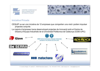 Iniciativa Privada
CEQUIP va ser una iniciativa de 12 empreses que compartien una visió i podien impulsar
   projectes conjunts
La majoria d’empreses havia desenvolupat projectes de Innovació amb el Centre de
   Disseny d’Equips Industrials de la Universitat Politècnica de Catalunya (CDEI-UPC)




        C/ Llorens Artigas, 4-6, planta 0 | 08028-Barcelona (Spain) | Tel: +34 93 401 19 64 | www.cequip.net | cequip@cequip.net   7
 