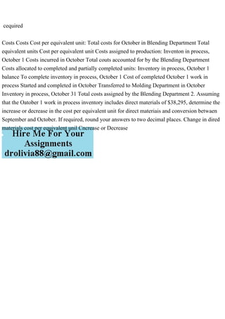 cequired
Costs Costs Cost per equivalent unit: Total costs for October in Blending Department Total
equivalent units Cost per equivalent unit Costs assigned to production: Inventon in process,
October 1 Costs incurred in October Total couts accounted for by the Blending Department
Costs allocated to completed and partially completed units: Inventory in process, October 1
balance To complete inventory in process, October 1 Cost of completed October 1 work in
process Started and completed in October Transferred to Molding Department in October
Inventory in process, October 31 Total costs assigned by the Blending Department 2. Assuming
that the Oatober 1 work in process inventory includes direct materials of $38,295, determine the
increase or decrease in the cost per equivalent unit for direct materiais and conversion betwaen
September and October. If required, round your answers to two decimal places. Change in dired
materials cost per equivalent unil Cncrease or Decrease
 