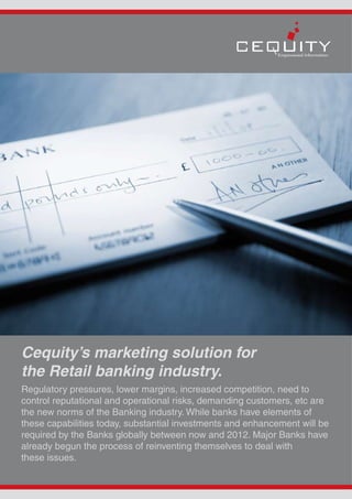 Cequity’s marketing solution for
the Retail banking industry.
Regulatory pressures, lower margins, increased competition, need to
control reputational and operational risks, demanding customers, etc are
the new norms of the Banking industry. While banks have elements of
these capabilities today, substantial investments and enhancement will be
required by the Banks globally between now and 2012. Major Banks have
already begun the process of reinventing themselves to deal with
these issues.
 