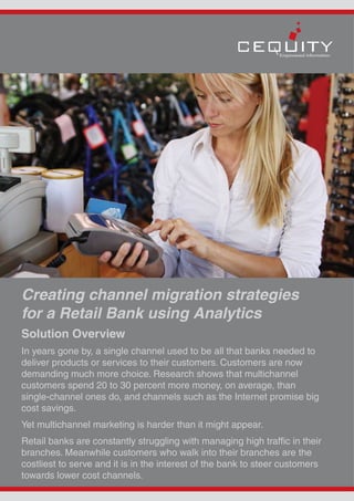 Creating channel migration strategies
for a Retail Bank using Analytics
Solution Overview
In years gone by, a single channel used to be all that banks needed to
deliver products or services to their customers. Customers are now
demanding much more choice. Research shows that multichannel
customers spend 20 to 30 percent more money, on average, than
single-channel ones do, and channels such as the Internet promise big
cost savings.
Yet multichannel marketing is harder than it might appear.
Retail banks are constantly struggling with managing high traffic in their
branches. Meanwhile customers who walk into their branches are the
costliest to serve and it is in the interest of the bank to steer customers
towards lower cost channels.
 
