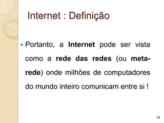 Internet : Definição

   Portanto, a Internet pode ser vista
    como a rede das redes (ou meta-
    rede) onde milhões de computadores
    do mundo inteiro comunicam entre si !



                                            10
 