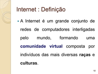 Internet : Definição
   A Internet é um grande conjunto de
    redes de computadores interligadas
    pelo    mundo,     formando    uma
    comunidade virtual composta por
    indivíduos das mais diversas raças e
    culturas.
                                       12
 