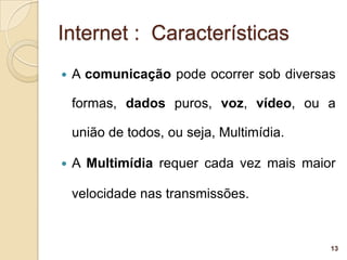 Internet : Características
   A comunicação pode ocorrer sob diversas

    formas, dados puros, voz, vídeo, ou a

    união de todos, ou seja, Multimídia.

   A Multimídia requer cada vez mais maior

    velocidade nas transmissões.


                                           13
 