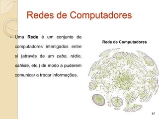 Redes de Computadores

   Uma Rede é um conjunto de
                                        Rede de Computadores
    computadores interligados entre

    si (através de um cabo, rádio,

    satélite, etc.) de modo a puderem

    comunicar e trocar informações.




                                                               17
 
