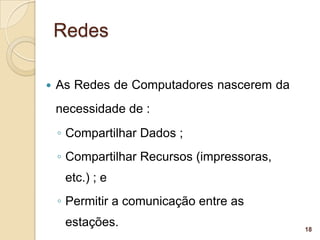 Redes

   As Redes de Computadores nascerem da
    necessidade de :
    ◦ Compartilhar Dados ;
    ◦ Compartilhar Recursos (impressoras,
     etc.) ; e
    ◦ Permitir a comunicação entre as
     estações.                              18
 