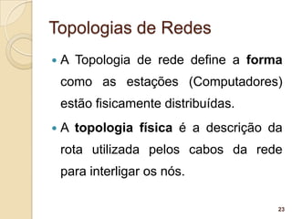 Topologias de Redes
   A Topologia de rede define a forma
    como as estações (Computadores)
    estão fisicamente distribuídas.
   A topologia física é a descrição da
    rota utilizada pelos cabos da rede
    para interligar os nós.

                                      23
 