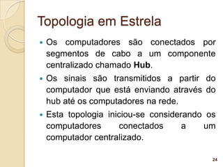 Topologia em Estrela
   Os computadores são conectados por
    segmentos de cabo a um componente
    centralizado chamado Hub.
   Os sinais são transmitidos a partir do
    computador que está enviando através do
    hub até os computadores na rede.
   Esta topologia iniciou-se considerando os
    computadores      conectados      a   um
    computador centralizado.

                                            24
 