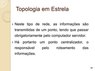 Topologia em Estrela

   Neste tipo de rede, as informações são
    transmitidas de um ponto, tendo que passar
    obrigatoriamente pelo computador servidor.
   Há portanto um ponto centralizador, o
    responsável     pelo    roteamento     das
    informações.


                                                 26
 