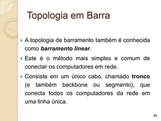 Topologia em Barra

   A topologia de barramento também é conhecida
    como barramento linear.
   Este é o método mais simples e comum de
    conectar os computadores em rede.
   Consiste em um único cabo, chamado tronco
    (e também backbone ou segmento), que
    conecta todos os computadores da rede em
    uma linha única.

                                                   29
 