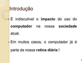 Introdução
   É indiscutível o impacto do uso do
    computador     na   nossa    sociedade
    atual.

   Em muitos casos, o computador já é

    parte da nossa rotina diária !

                                             3
 