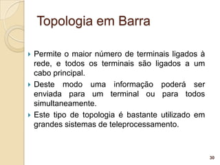Topologia em Barra

   Permite o maior número de terminais ligados à
    rede, e todos os terminais são ligados a um
    cabo principal.
   Deste modo uma informação poderá ser
    enviada para um terminal ou para todos
    simultaneamente.
   Este tipo de topologia é bastante utilizado em
    grandes sistemas de teleprocessamento.



                                                     30
 