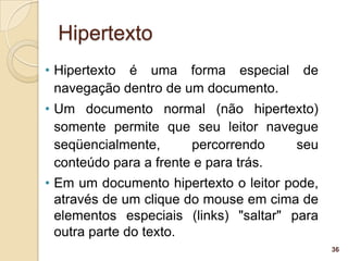 Hipertexto
• Hipertexto é uma forma especial       de
  navegação dentro de um documento.
• Um documento normal (não hipertexto)
  somente permite que seu leitor navegue
  seqüencialmente,      percorrendo   seu
  conteúdo para a frente e para trás.
• Em um documento hipertexto o leitor pode,
  através de um clique do mouse em cima de
  elementos especiais (links) "saltar" para
  outra parte do texto.
                                              36
 