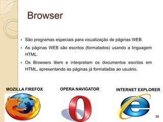 Browser

        São programas especiais para visualização de páginas WEB.
        As páginas WEB são escritos (formatados) usando a linguagem
         HTML.
        Os Browsers lêem e interpretam os documentos escritos em
         HTML, apresentando as páginas já formatadas ao usuário.



MOZILLA FIREFOX           OPERA NAVIGATOR            INTERNET EXPLORER




                                                                       39
 