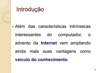 Introdução

   Além das características intrínsecas
    interessantes   do   computador,   o
    advento da Internet vem ampliando
    ainda mais suas vantagens como
    veiculo do conhecimento.

                                           4
 