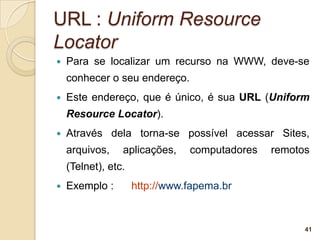URL : Uniform Resource
Locator
   Para se localizar um recurso na WWW, deve-se
    conhecer o seu endereço.
   Este endereço, que é único, é sua URL (Uniform
    Resource Locator).
   Através dela torna-se possível acessar Sites,
    arquivos,    aplicações,    computadores   remotos
    (Telnet), etc.
   Exemplo :        http://www.fapema.br


                                                     41
 