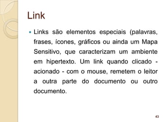Link
   Links são elementos especiais (palavras,
    frases, ícones, gráficos ou ainda um Mapa
    Sensitivo, que caracterizam um ambiente
    em hipertexto. Um link quando clicado -
    acionado - com o mouse, remetem o leitor
    a outra parte do documento ou outro
    documento.


                                            43
 