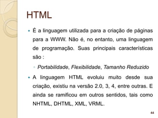 HTML
   É a linguagem utilizada para a criação de páginas
    para a WWW. Não é, no entanto, uma linguagem
    de programação. Suas principais características
    são :
    ◦ Portabilidade, Flexibilidade, Tamanho Reduzido
   A linguagem HTML evoluiu muito desde sua
    criação, existiu na versão 2.0, 3, 4, entre outras. E
    ainda se ramificou em outros sentidos, tais como
    NHTML, DHTML, XML, VRML.
                                                       44
 