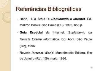 Referências Bibliográficas
•   Hahn, H. & Stout R. Dominando a Internet. Ed.
    Makron Books. São Paulo (SP), 1996, 853 p.

•   Guia Especial da Internet. Suplemento da

    Revista Exame Informática. Ed. Abril. São Paulo

    (SP), 1996.

•   Revista Internet World. Mantelmedia Editora. Rio
    de Janeiro (RJ), 1(9), maio, 1996.

                                                   45
 