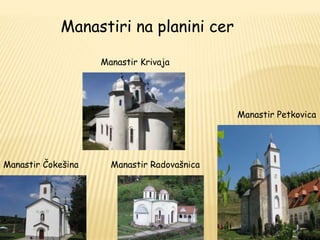 Manastir Čokešina 
Manastir Krivaja 
Manastir Radovašnica 
Manastir Petkovica 
Manastiri na planini cer 
 