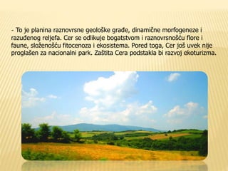 - To je planina raznovrsne geološke građe, dinamične morfogeneze i 
razuđenog reljefa. Cer se odlikuje bogatstvom i raznovrsnošću flore i 
faune, složenošću fitocenoza i ekosistema. Pored toga, Cer još uvek nije 
proglašen za nacionalni park. Zaštita Cera podstakla bi razvoj ekoturizma. 
 
