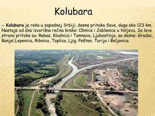 Kolubara 
- Kolubara je reka u zapadnoj Srbiji, desna pritoka Save, duga oko 123 km. 
Nastaje od dva izvorišna rečna kraka: Obnice i Jablanice u Valjevu. Sa leve 
strane pritoke su: Rabas, Kladnica i Tamnava, Ljubostinja, sa desne: Gradac, 
Banja[,Lepenica, Ribnica, Toplica, Ljig, Peštan, Turija i Beljanica. 
 