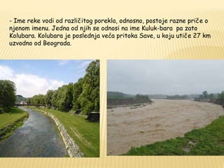 - Ime reke vodi od različitog porekla, odnosno, postoje razne priče o 
njenom imenu. Jedna od njih se odnosi na ime Kuluk-bara pa zato 
Kolubara. Kolubara je poslednja veća pritoka Save, u koju utiče 27 km 
uzvodno od Beograda. 
 