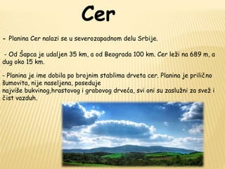 Cer 
- Planina Cer nalazi se u severozapadnom delu Srbije. 
- Od Šapca je udaljen 35 km, a od Beograda 100 km. Cer leži na 689 m, a 
dug oko 15 km. 
- Planina je ime dobila po brojnim stablima drveta cer. Planina je prilično 
šumovita, nije naseljena, poseduje 
najviše bukvinog,hrastovog i grabovog drveća, svi oni su zaslužni za svež i 
čist vazduh. 
 
